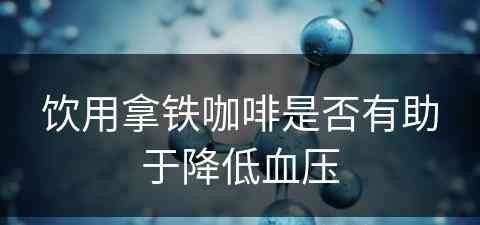 饮用拿铁咖啡是否有助于降低血压